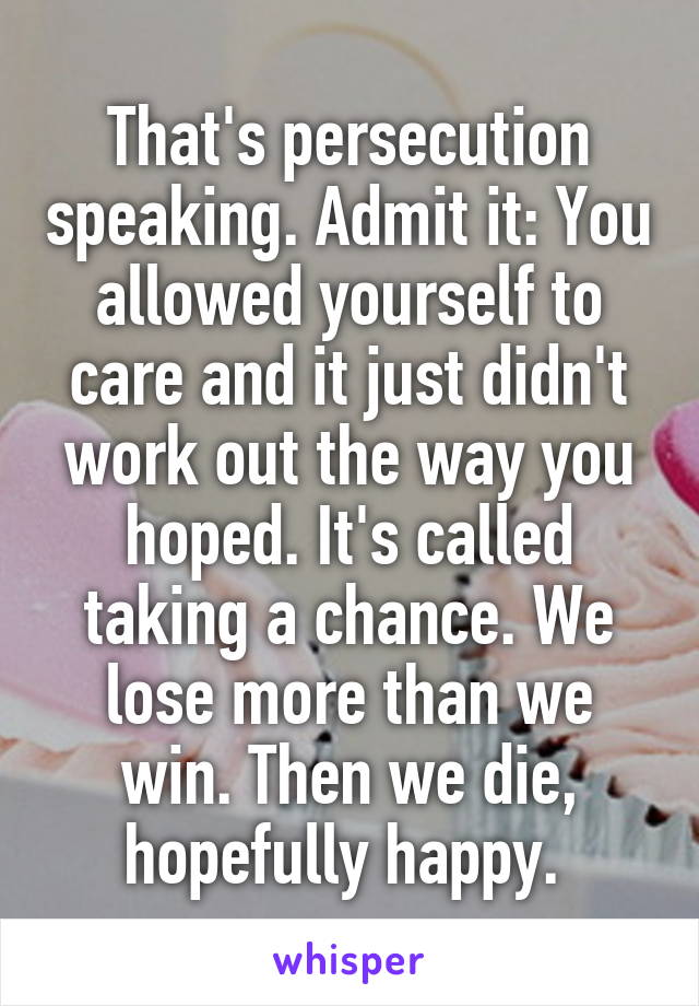 That's persecution speaking. Admit it: You allowed yourself to care and it just didn't work out the way you hoped. It's called taking a chance. We lose more than we win. Then we die, hopefully happy. 
