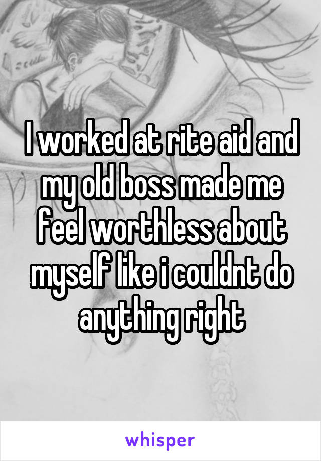 I worked at rite aid and my old boss made me feel worthless about myself like i couldnt do anything right