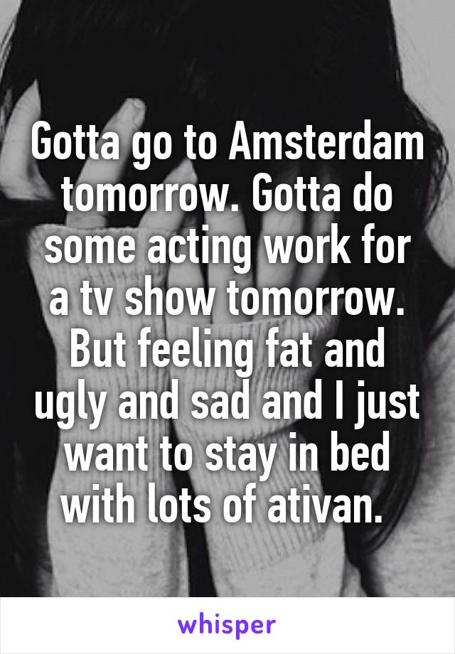 Gotta go to Amsterdam tomorrow. Gotta do some acting work for a tv show tomorrow. But feeling fat and ugly and sad and I just want to stay in bed with lots of ativan. 