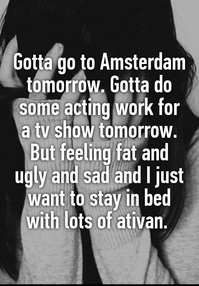 Gotta go to Amsterdam tomorrow. Gotta do some acting work for a tv show tomorrow. But feeling fat and ugly and sad and I just want to stay in bed with lots of ativan. 