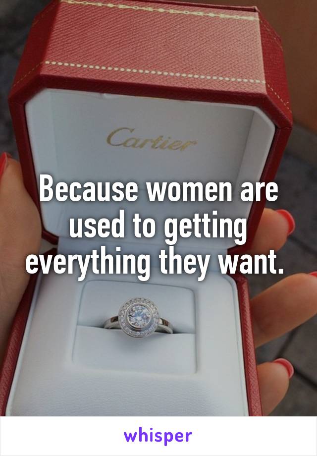 Because women are used to getting everything they want. 