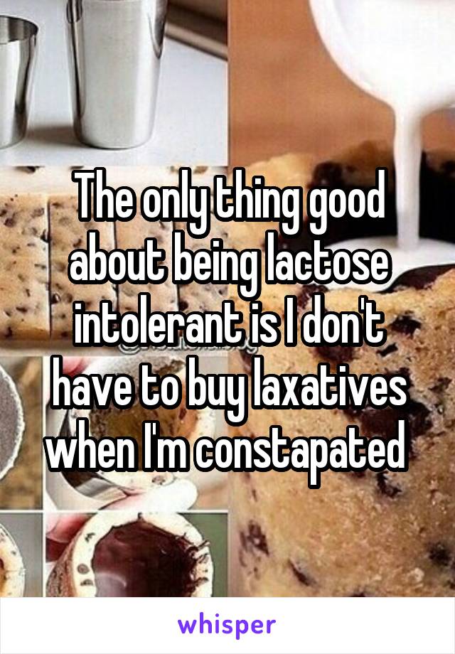 The only thing good about being lactose intolerant is I don't have to buy laxatives when I'm constapated 