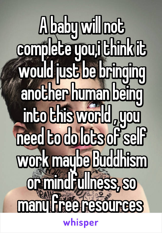 A baby will not complete you,i think it would just be bringing another human being into this world , you need to do lots of self work maybe Buddhism or mindfullness, so many free resources 