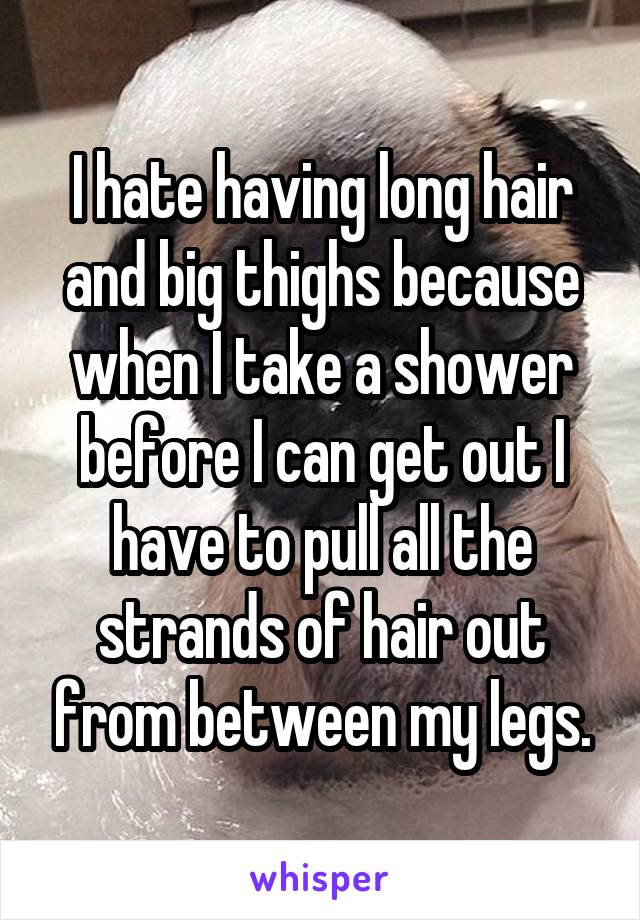 I hate having long hair and big thighs because when I take a shower before I can get out I have to pull all the strands of hair out from between my legs.