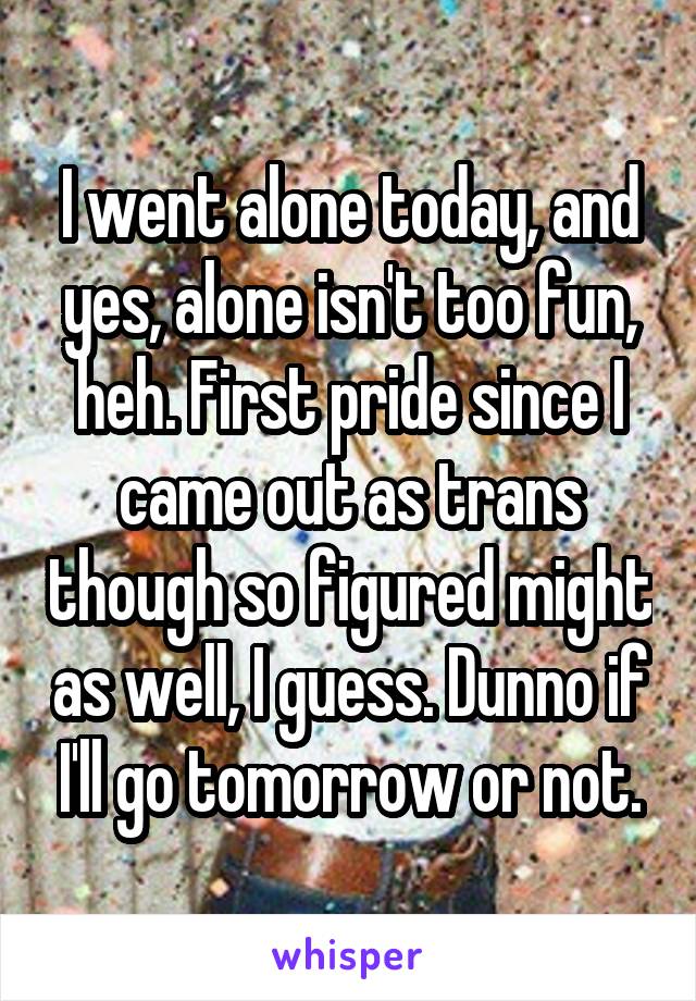 I went alone today, and yes, alone isn't too fun, heh. First pride since I came out as trans though so figured might as well, I guess. Dunno if I'll go tomorrow or not.