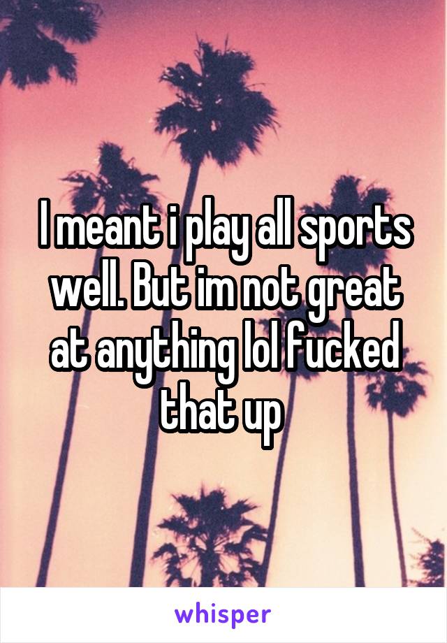 I meant i play all sports well. But im not great at anything lol fucked that up 