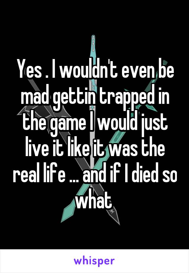 Yes . I wouldn't even be mad gettin trapped in the game I would just live it like it was the real life ... and if I died so what 