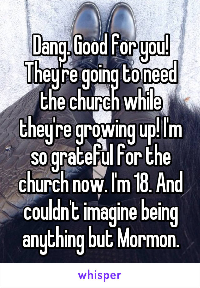 Dang. Good for you! They're going to need the church while they're growing up! I'm so grateful for the church now. I'm 18. And couldn't imagine being anything but Mormon.