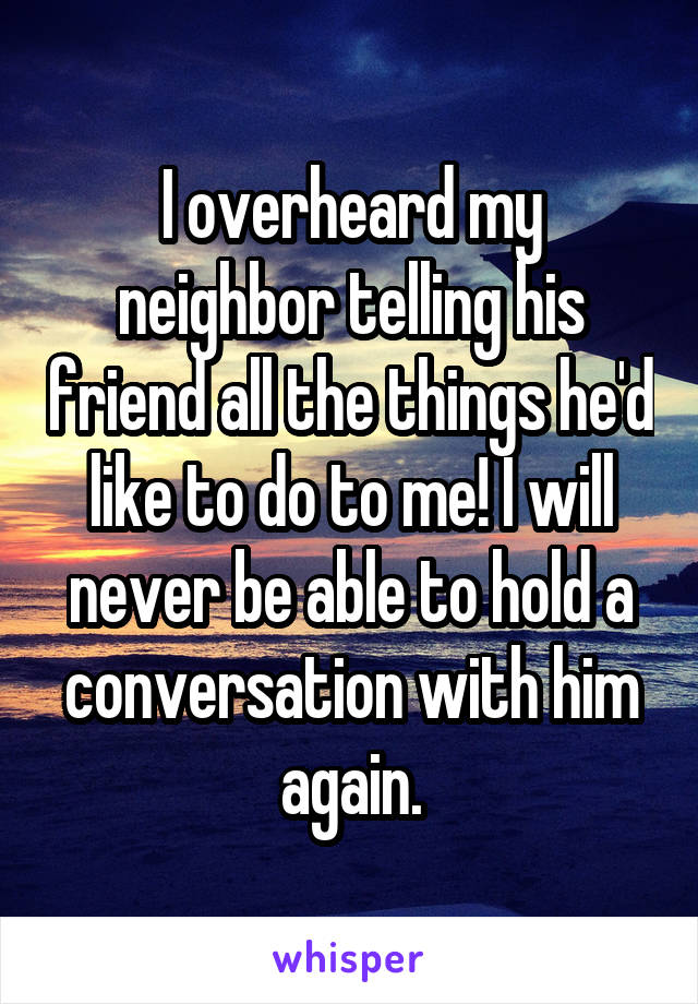 I overheard my neighbor telling his friend all the things he'd like to do to me! I will never be able to hold a conversation with him again.