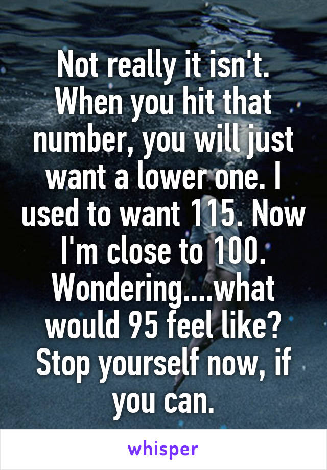 Not really it isn't. When you hit that number, you will just want a lower one. I used to want 115. Now I'm close to 100. Wondering....what would 95 feel like? Stop yourself now, if you can.