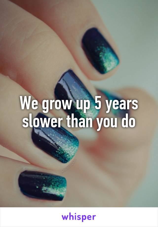 We grow up 5 years slower than you do