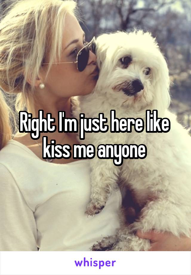 Right I'm just here like  kiss me anyone 