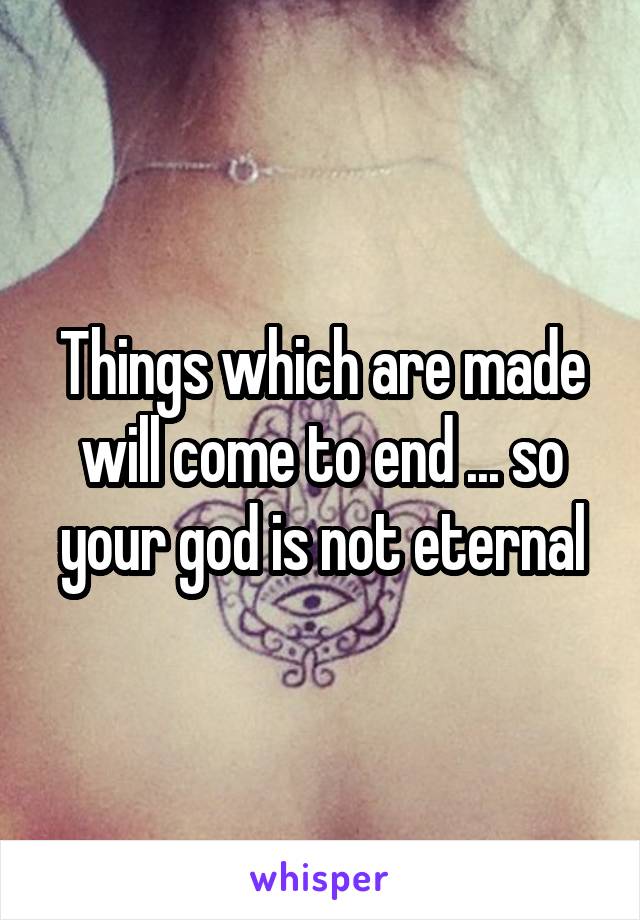 Things which are made will come to end ... so your god is not eternal