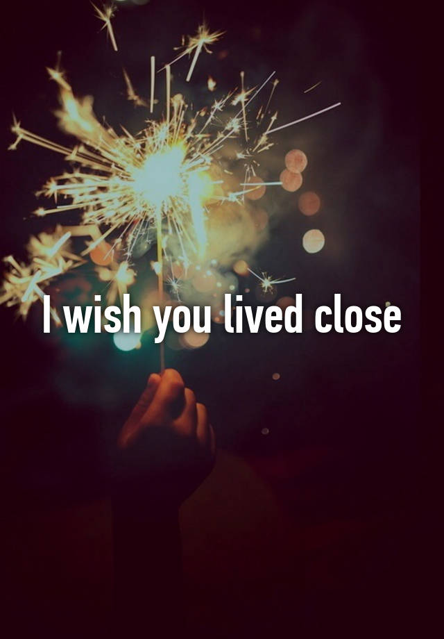 I wish you lived close