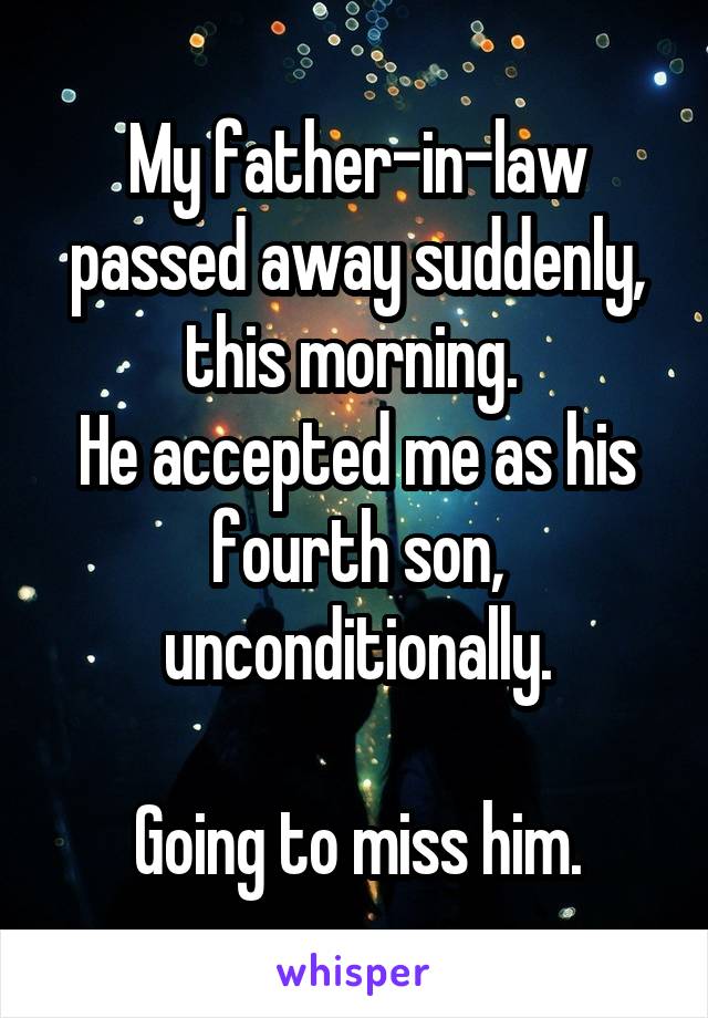 My father-in-law passed away suddenly, this morning. 
He accepted me as his fourth son, unconditionally.

Going to miss him.