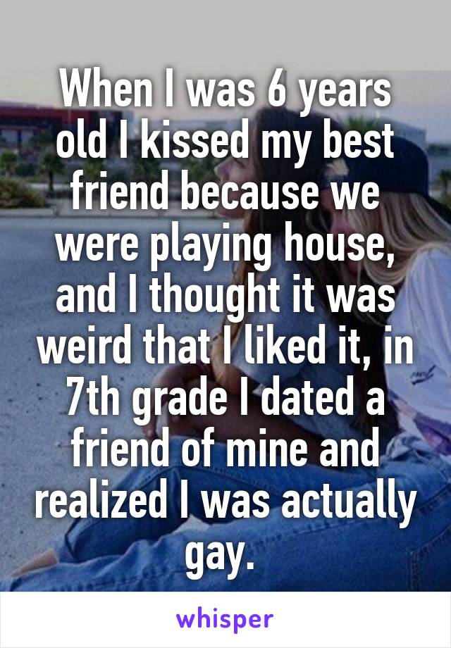 When I was 6 years old I kissed my best friend because we were playing house, and I thought it was weird that I liked it, in 7th grade I dated a friend of mine and realized I was actually gay. 