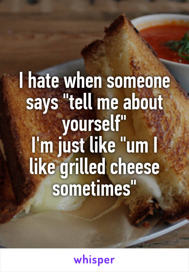 I hate when someone says "tell me about yourself"
I'm just like "um I like grilled cheese sometimes"