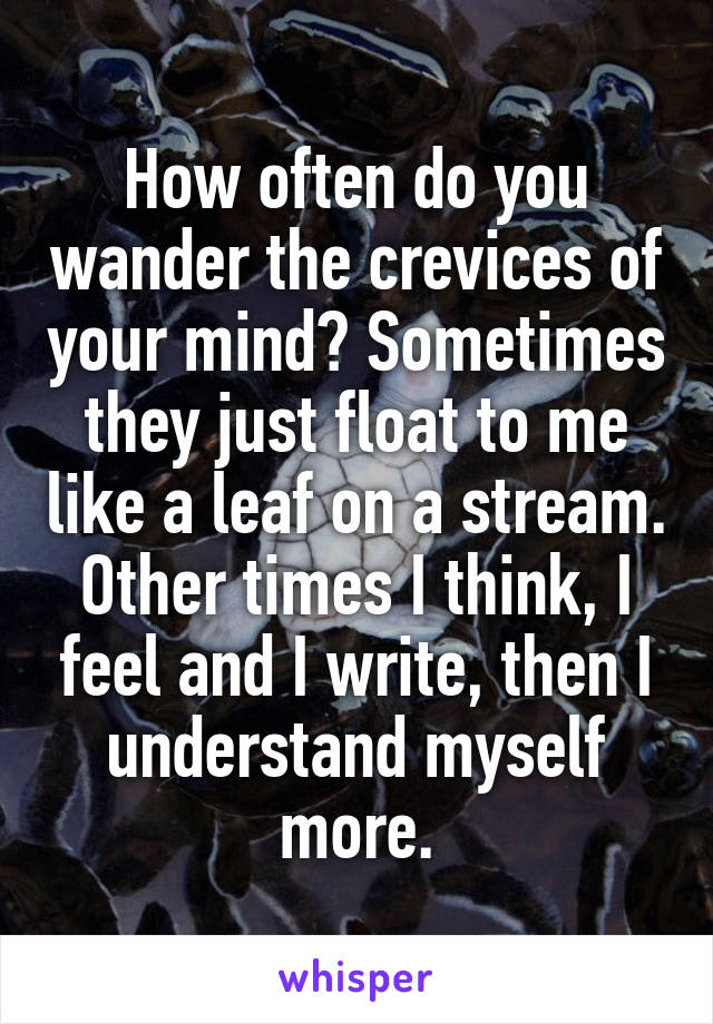 How often do you wander the crevices of your mind? Sometimes they just float to me like a leaf on a stream. Other times I think, I feel and I write, then I understand myself more.