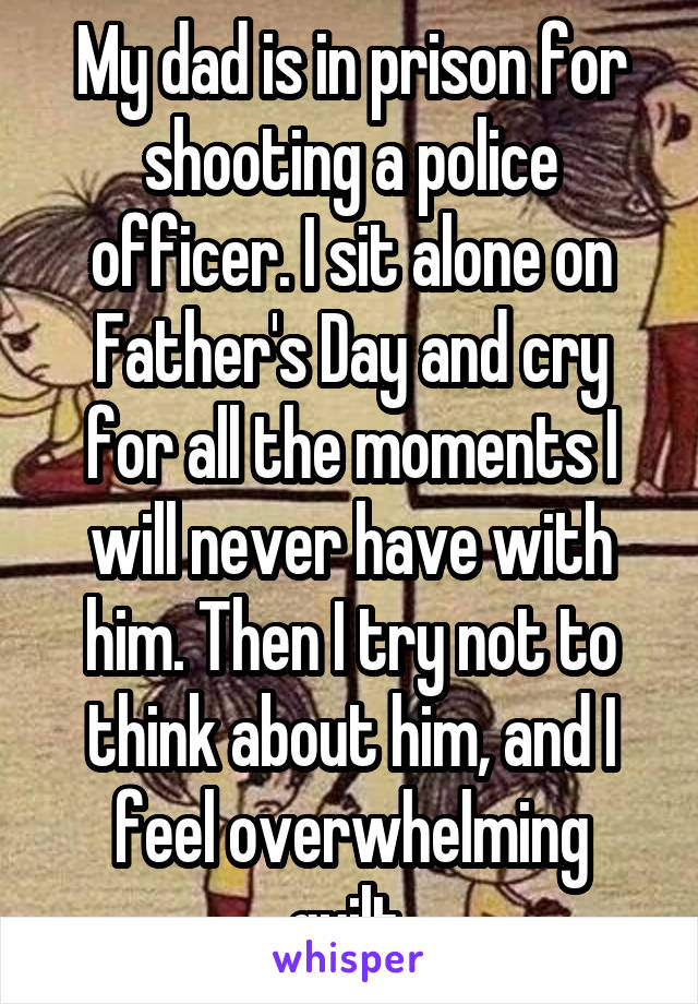 My dad is in prison for shooting a police officer. I sit alone on Father's Day and cry for all the moments I will never have with him. Then I try not to think about him, and I feel overwhelming guilt.