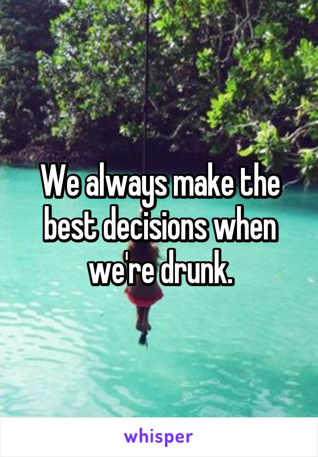 We always make the best decisions when we're drunk.