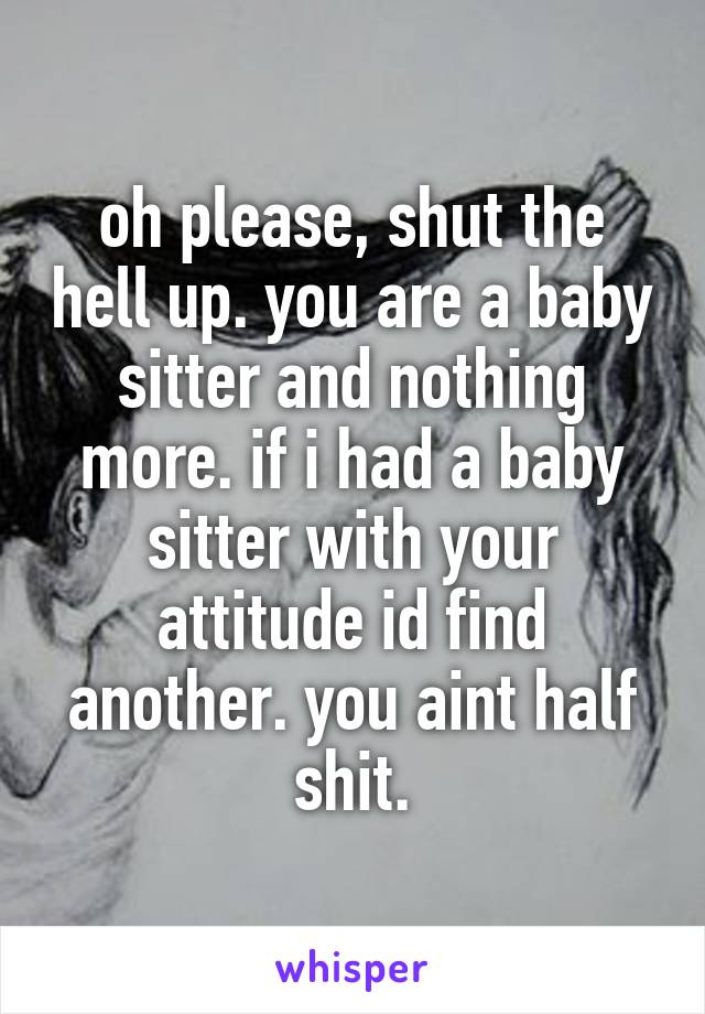 oh please, shut the hell up. you are a baby sitter and nothing more. if i had a baby sitter with your attitude id find another. you aint half shit.