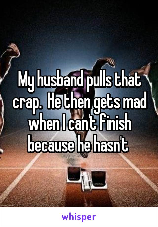 My husband pulls that crap.  He then gets mad when I can't finish because he hasn't 