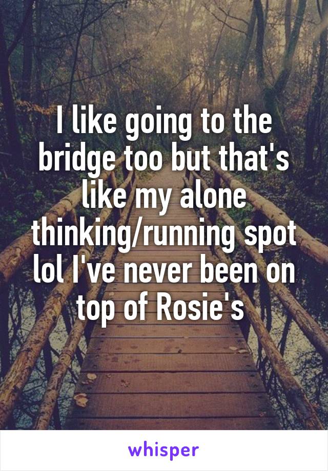 I like going to the bridge too but that's like my alone thinking/running spot lol I've never been on top of Rosie's 
