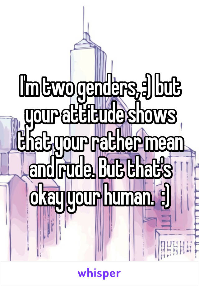 I'm two genders, :) but your attitude shows that your rather mean and rude. But that's okay your human.  :)