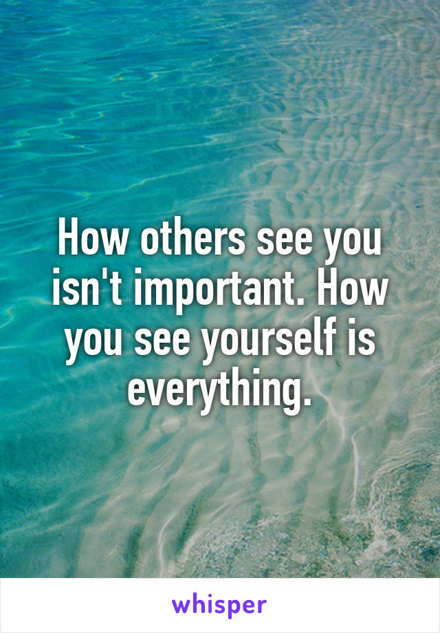 How others see you isn't important. How you see yourself is everything.