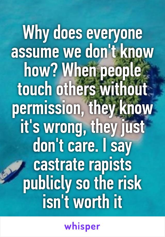 Why does everyone assume we don't know how? When people touch others without permission, they know it's wrong, they just don't care. I say castrate rapists publicly so the risk isn't worth it