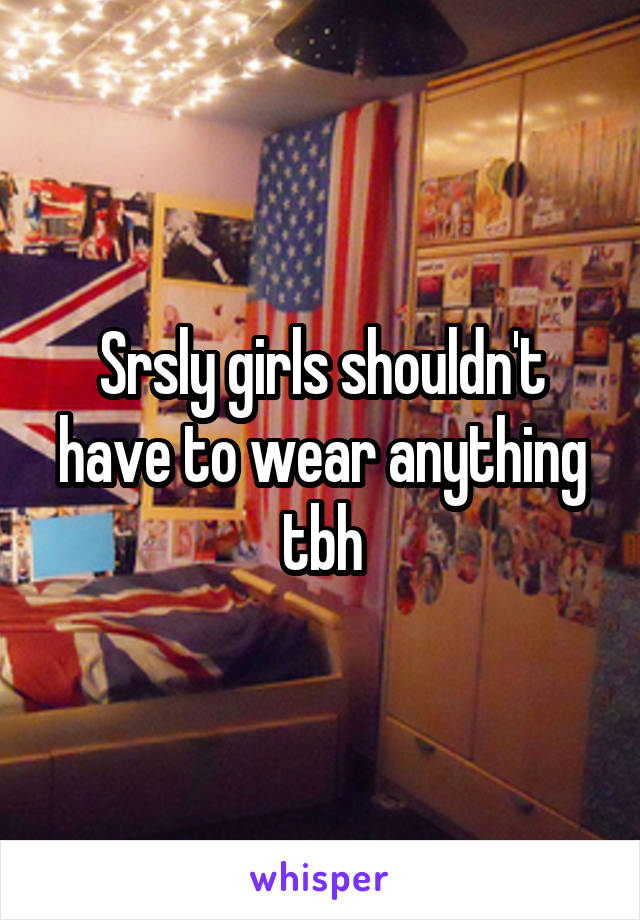 Srsly girls shouldn't have to wear anything tbh