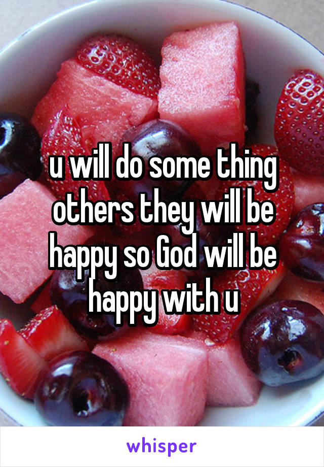 u will do some thing others they will be happy so God will be happy with u