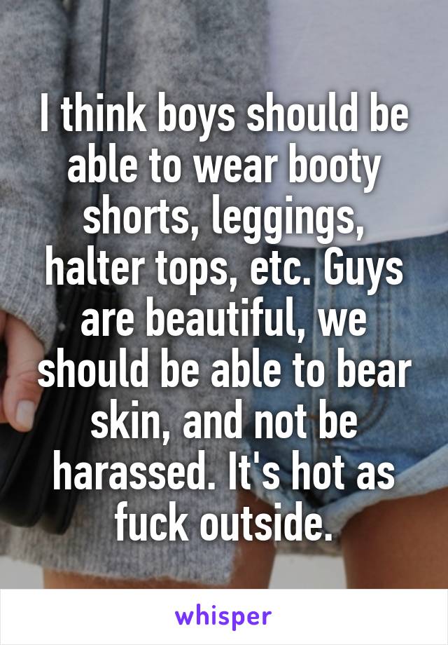 I think boys should be able to wear booty shorts, leggings, halter tops, etc. Guys are beautiful, we should be able to bear skin, and not be harassed. It's hot as fuck outside.