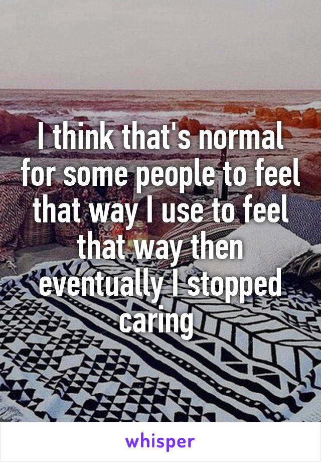 I think that's normal for some people to feel that way I use to feel that way then eventually I stopped caring 