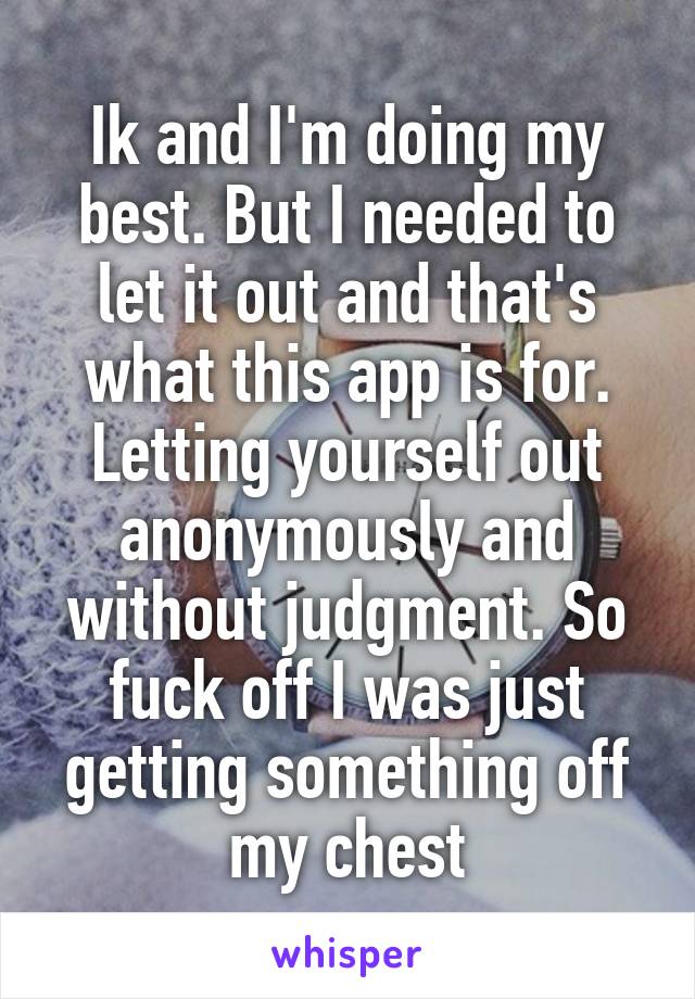 Ik and I'm doing my best. But I needed to let it out and that's what this app is for. Letting yourself out anonymously and without judgment. So fuck off I was just getting something off my chest