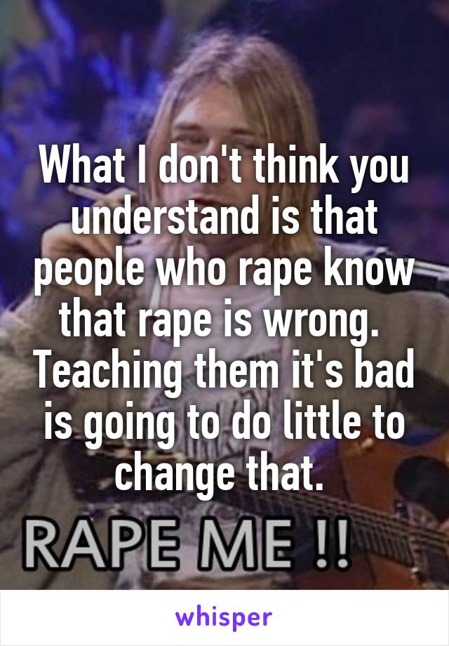 What I don't think you understand is that people who rape know that rape is wrong.  Teaching them it's bad is going to do little to change that. 