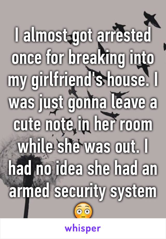 I almost got arrested once for breaking into my girlfriend's house. I was just gonna leave a cute note in her room while she was out. I had no idea she had an armed security system ðŸ˜³
