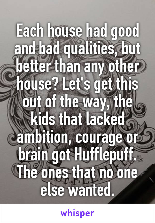 Each house had good and bad qualities, but better than any other house? Let's get this out of the way, the kids that lacked ambition, courage or brain got Hufflepuff. The ones that no one else wanted.