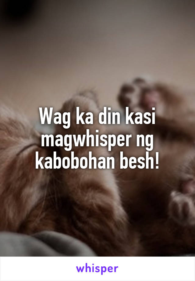 Wag ka din kasi magwhisper ng kabobohan besh!