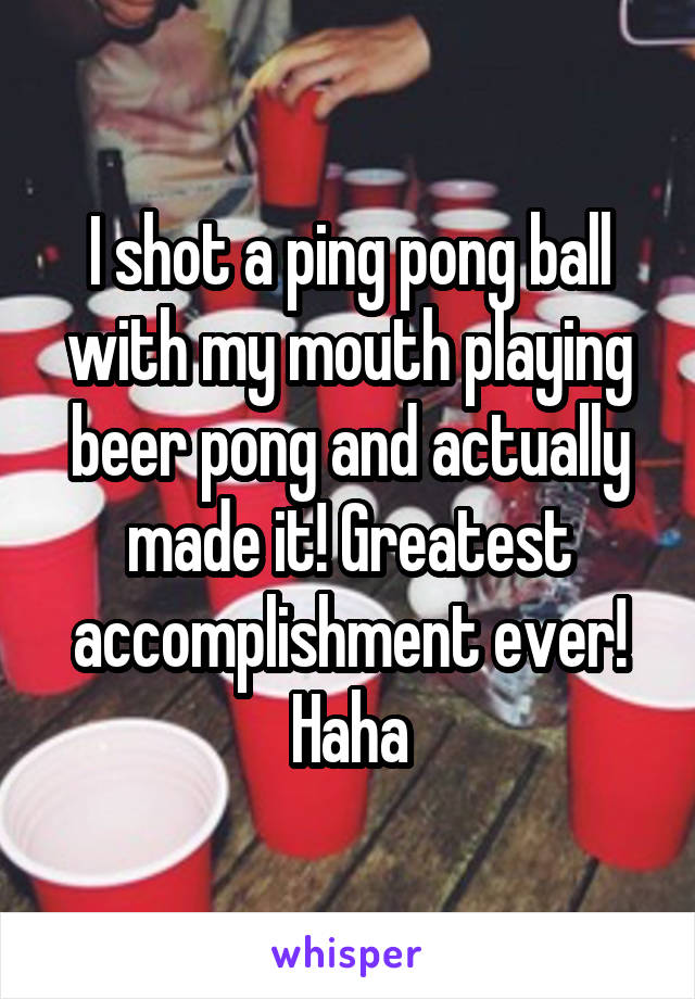 I shot a ping pong ball with my mouth playing beer pong and actually made it! Greatest accomplishment ever! Haha
