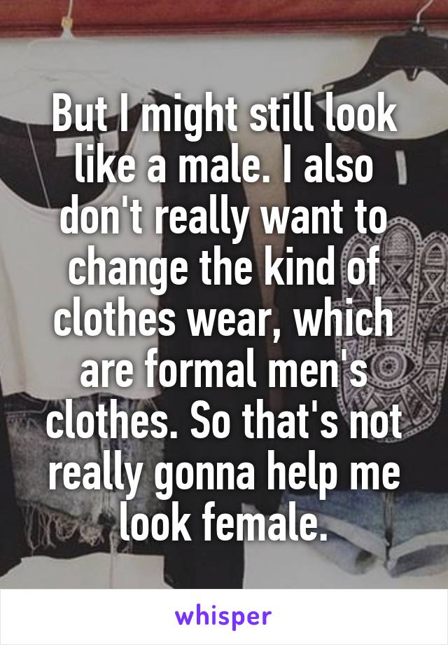 But I might still look like a male. I also don't really want to change the kind of clothes wear, which are formal men's clothes. So that's not really gonna help me look female.
