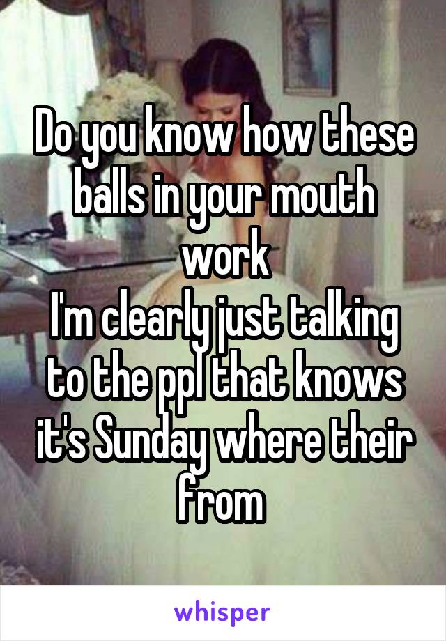 Do you know how these balls in your mouth work
I'm clearly just talking to the ppl that knows it's Sunday where their from 