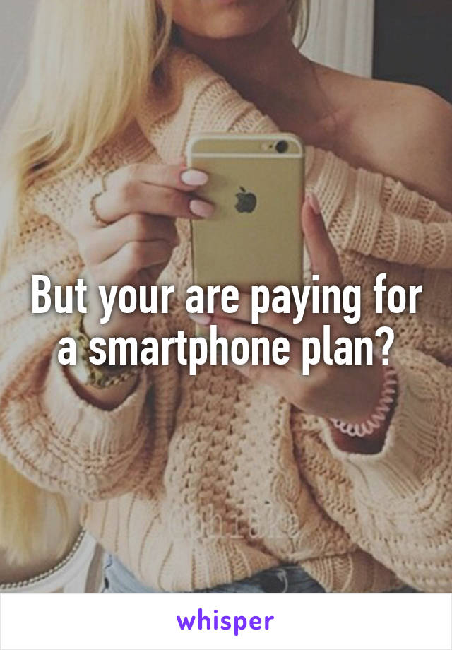 But your are paying for a smartphone plan?