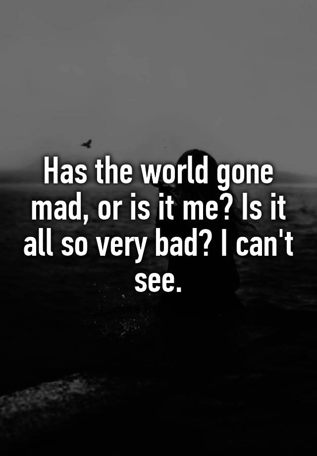 has-the-world-gone-mad-or-is-it-me-is-it-all-so-very-bad-i-can-t-see