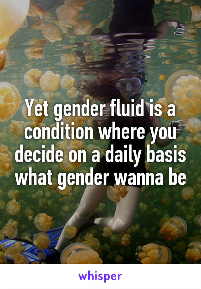 Yet gender fluid is a condition where you decide on a daily basis what gender wanna be