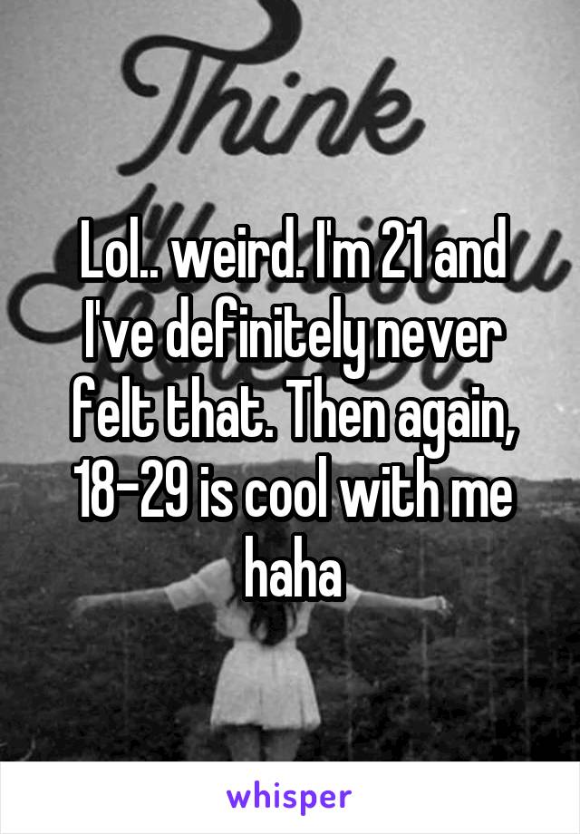 Lol.. weird. I'm 21 and I've definitely never felt that. Then again, 18-29 is cool with me haha