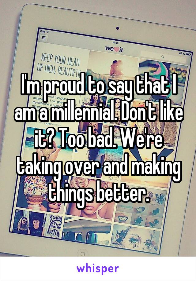 I'm proud to say that I am a millennial. Don't like it? Too bad. We're taking over and making things better.