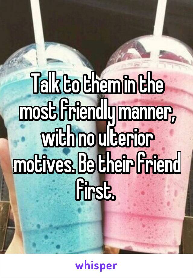 Talk to them in the most friendly manner, with no ulterior motives. Be their friend first. 