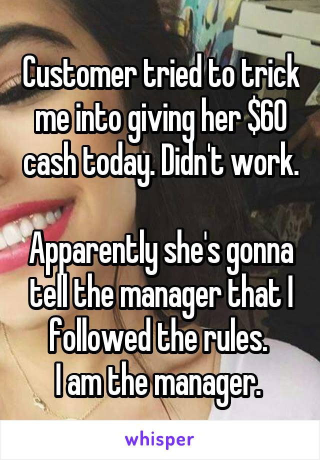 Customer tried to trick me into giving her $60 cash today. Didn't work. 
Apparently she's gonna tell the manager that I followed the rules. 
I am the manager. 