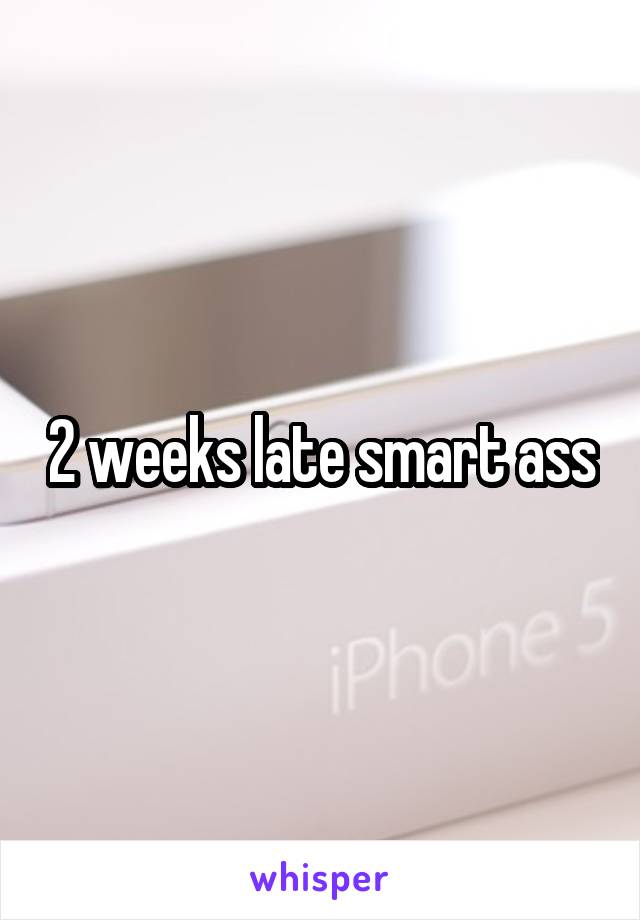 2 weeks late smart ass